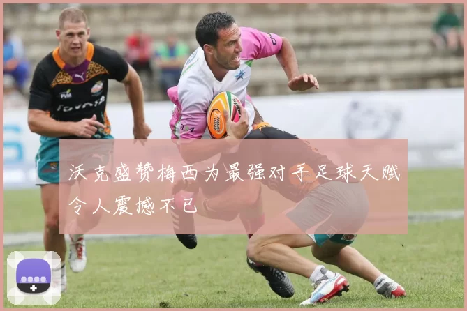 沃克盛赞梅西为最强对手足球天赋令人震撼不已