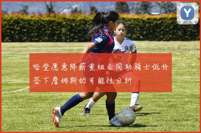 哈登愿意降薪重组合同助骑士低价签下詹姆斯的可能性分析