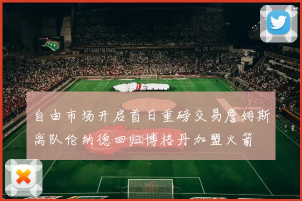 自由市场开启首日重磅交易詹姆斯离队伦纳德回归博格丹加盟火箭
