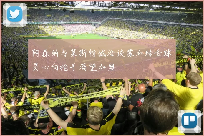 阿森纳与莱斯特城洽谈蒙加转会球员心向枪手渴望加盟
