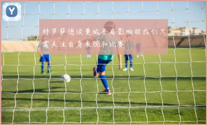 特罗萨德谈曼城平局影响称我们只需关注自身表现和比赛