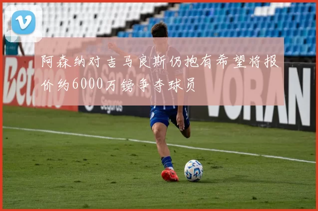 阿森纳对吉马良斯仍抱有希望将报价约6000万镑争夺球员