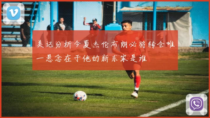 美记分析今夏杰伦布朗必将转会唯一悬念在于他的新东家是谁
