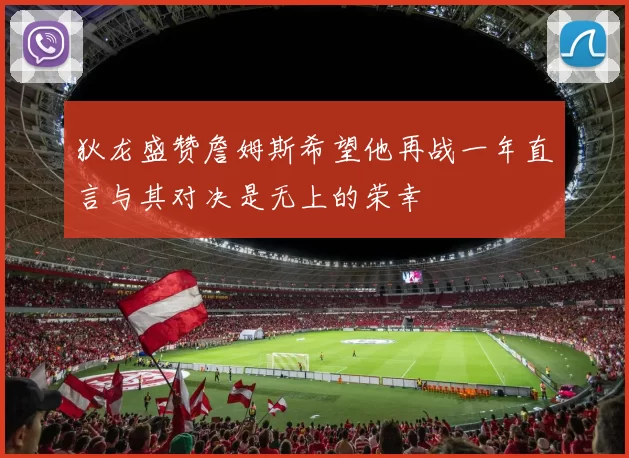 狄龙盛赞詹姆斯希望他再战一年直言与其对决是无上的荣幸