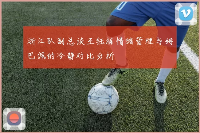 浙江队副总谈王钰栋情绪管理与姆巴佩的冷静对比分析