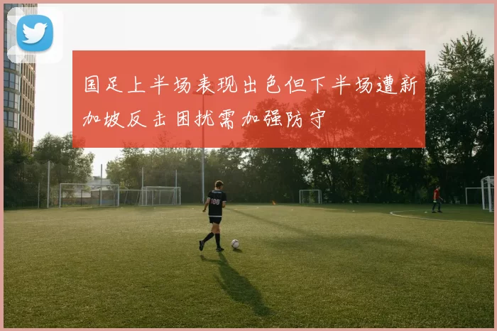 国足上半场表现出色但下半场遭新加坡反击困扰需加强防守