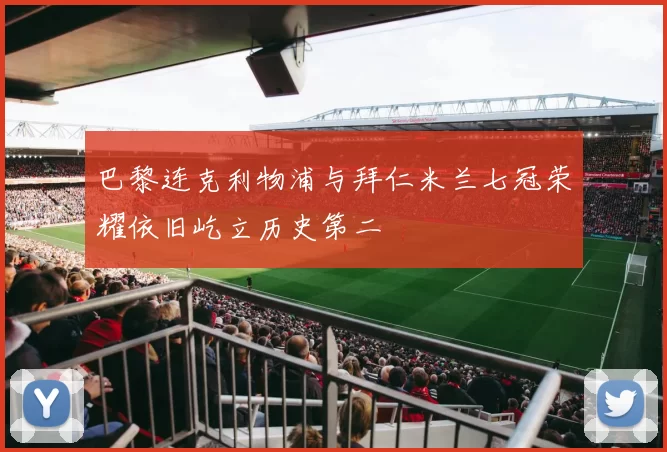 巴黎连克利物浦与拜仁米兰七冠荣耀依旧屹立历史第二