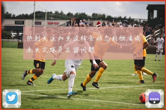 热刺关注加克波转会动态利物浦尚未决定球员去留问题