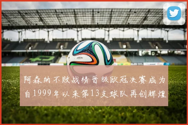 阿森纳不败战绩晋级欧冠决赛成为自1999年以来第13支球队再创辉煌