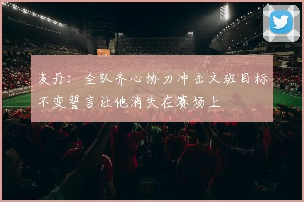 麦丹：全队齐心协力冲击文班目标不变誓言让他消失在赛场上