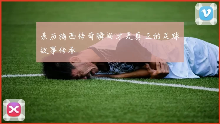 亲历梅西传奇瞬间才是真正的足球故事传承