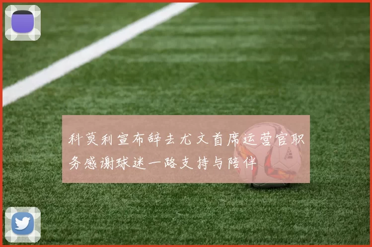 科莫利宣布辞去尤文首席运营官职务感谢球迷一路支持与陪伴