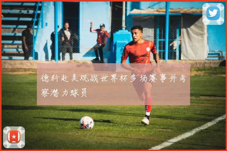 德科赴美观战世界杯多场赛事并考察潜力球员