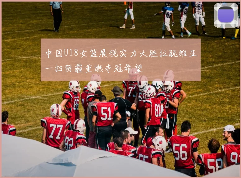 中国U18女篮展现实力大胜拉脱维亚一扫阴霾重燃夺冠希望